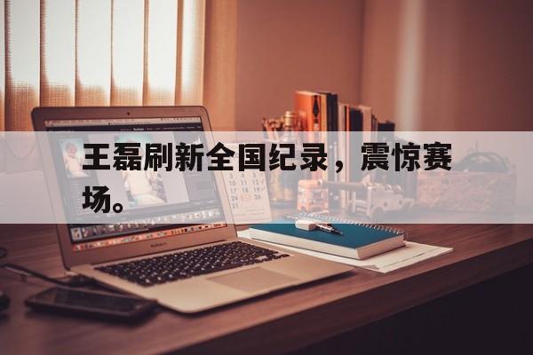 王磊刷新全国纪录，震惊赛场。