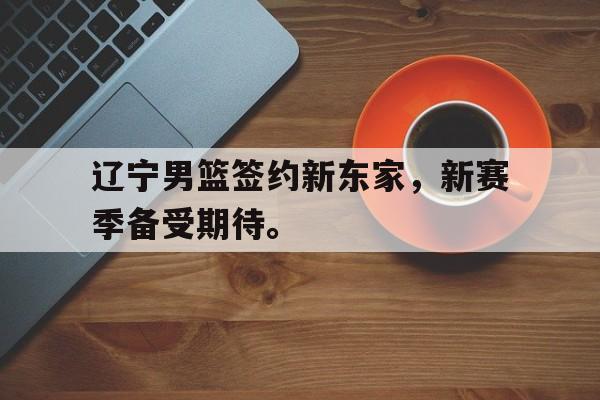 辽宁男篮签约新东家，新赛季备受期待。