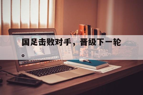 华体会app-国足击败对手，晋级下一轮。