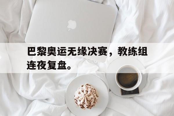 华体会app-巴黎奥运无缘决赛，教练组连夜复盘。