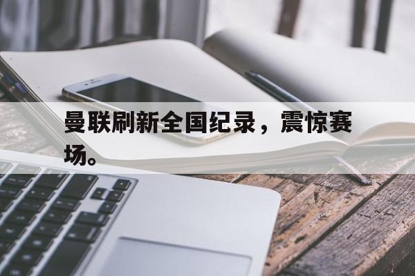 畅玩电子游戏-曼联刷新全国纪录，震惊赛场。