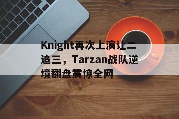 畅玩电子游戏-Knight再次上演让二追三，Tarzan战队逆境翻盘震惊全网