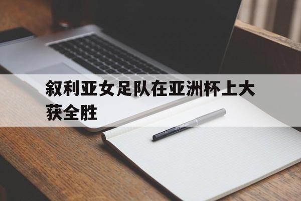 畅玩电子游戏-叙利亚女足队在亚洲杯上大获全胜