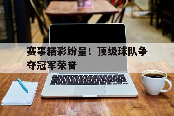 赛事精彩纷呈！顶级球队争夺冠军荣誉