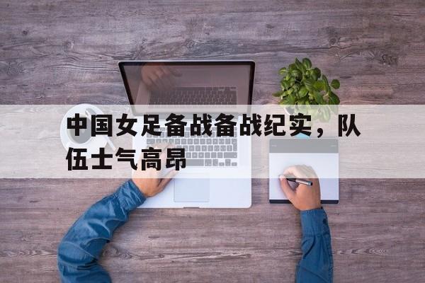 中国女足备战备战纪实，队伍士气高昂