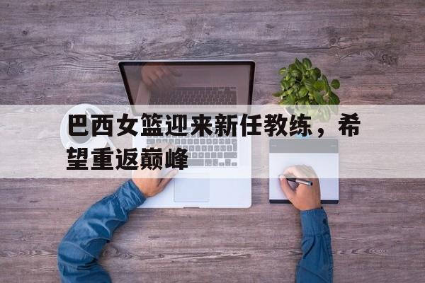 巴西女篮迎来新任教练，希望重返巅峰